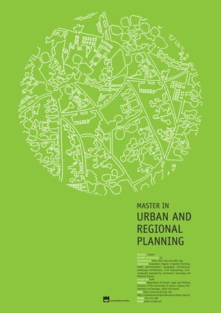 MASTER IN
URBAN AND
REGIONAL
PLANNING
Duration 2 years
Number of Vacancies 45
Subscriptions From 19th July and 30th July
Applicants Graduation Degree in Spatial Planning,
Public Administration, Geography, Architecture,
Landscape Architecture, Civil Engineering, Envi-
ronmental Engineering, Economics, Sociology and
Political Science
Annual fee 949€
Address Department of Social, Legal and Political
Sciences of the University of Aveiro, Campus Uni-
versitário de Santiago, 3810-129 Aveiro
Sites http://www.ua.pt/csjp and
http://planeamentoregionaleurbano.blogs.sapo.pt
Phone 234 372 489
Email pedro.rui@ua.pt
 