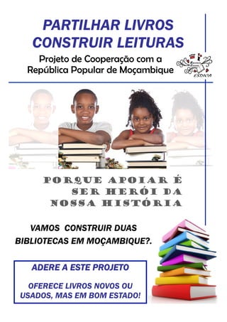 PARTILHAR LIVROS
   CONSTRUIR LEITURAS
    Projeto de Cooperação com a
  República Popular de Moçambique




     Porque apoiar é
        ser Herói da
      Nossa história

   VAMOS CONSTRUIR DUAS
BIBLIOTECAS EM MOÇAMBIQUE?.

   ADERE A ESTE PROJETO
  OFERECE LIVROS NOVOS OU
USADOS, MAS EM BOM ESTADO!
 