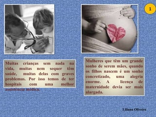 1Mulheres que têm um grande sonho de seremmães, quando os filhos nascem é um sonho concretizado, uma alegria enorme. A  licença de maternidade devia ser mais alargada.Muitas crianças sem nada na vida, muitas nem sequer têm saúde,  muitas delas com graves problemas. Por isso temos de ter hospitais com uma melhor assistência médica.Liliana Oliveira