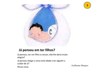 3Já pensou em ter filhos?	Já pensou, ver um filho a crescer, não lhe daria muita alegria?Já pensou chegar a uma certa idade e ter alguém a cuidar de si?Pense nisso.Guilherme Marques