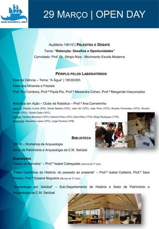 29 MARÇO | OPEN DAY
Auditório 10h10 | PALESTRA E DEBATE
Tema: “Retenção: Desafios e Oportunidades”
Convidado: Prof. Dr. Sérgio Niza - Movimento Escola Moderna
BIBLIOTECA
10h10 – Workshop de Arqueologia
Setor de Património e Arqueologia da C.M. Setúbal
Exposições
“Galos de Barcelos” – Prof.ª Isabel Cabeçadas (Alunos do 7º ano)
“Pelos Caminhos da História: do passado ao presente” – Prof.ª Isabel Caldeira, Prof.ª Sara
Pereira, Prof.ª Susana Nogueira (Alunos do 3º ciclo)
“Arqueologia em Setúbal” – Sub-Departamento de História e Setor de Património e
Arqueologia da C.M. Setúbal
PÉRIPLO PELOS LABORATÓRIOS
Dias da Ciência – Tema: “A Água” | 18h30/20h
Feira dos Minerais e Fósseis
Prof. Rui Cerdeira, Prof.ª Paula Pio, Prof.ª Alexandra Cohen, Prof.ª Margarida Vasconcelos
Robótica em Ação – Clube de Robótica – Prof.ª Ana Carneirinho
Astro Pi: Cláudio Cunha (9ºD); Daniel Batista (10ºC); João Gil (10ºC); João Pinto (10ºC); Ricardo Fernandes (10ºC); Ricardo
Rocha (10ºC); Tomás Costa (10ºC);
CanSat: Carolina Barreiros (12ºC); Catarina Pires (12ºC); David Mira (11ºD); Diogo Rodrigues (11ºD);
ONControl: Alexandra Lopes (10ºC); Jorge Parreira (10ºB)