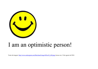 I am an optimistic person!
Fonte da imagem: http://www.stickergiant.com/Merchant2/imgs/450/ss35_450.jpeg Acesso em: 10 de agosto de 2010.
 