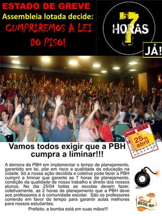 Vamos todos exigir que a PBH
cumpra a liminar!!!
A demora da PBH em implementar o tempo de planejamento,
garantido em lei, põe em risco a qualidade da educação na
cidade. Só a nossa ação decidida e coletiva pode fazer a PBH
cumprir a liminar que garante as 7 horas de planejamento,
condição da qualidade de nosso trabalho e direito dos nossos
alunos. No dia 25/04 todas as escolas devem fazer,
coletivamente, as 2 horas de planejamento que a PBH deve
aos professores e à comunidade escolar. São os professores
correndo em favor do tempo para garantir aulas melhores
para nossos estudantes.
Prefeito, a bomba está em suas mãos!!!
ESTADO DE GREVE
Assembleia lotada decide:
CUMPRIREMOS A LEI
DO PISO!