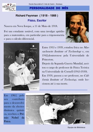 PERSONALIDADE DO MÊS
Escola Secundária D. Inês de Castro - Alcobaça
Equipa da Biblioteca
Richard FeynmanRichard FeynmanRichard FeynmanRichard Feynman (1918(1918(1918(1918 ---- 1988 )1988 )1988 )1988 )
Físico, EscritorFísico, EscritorFísico, EscritorFísico, Escritor
Nasceu em Nova Iorque, a 11 de Maio de 1918.
Foi um estudante notável, com uma invulgar aptidão
para a matemática, em particular para a trigonometria
e para o cálculo diferencial.
Entre 1935 e 1939, estudou física no Mas-
sachusetts Institute of Technology e, em
1942,doutorou-se pela Universidade de
Princeton.
Depois da Segunda Guerra Mundial, acei-
tou o cargo de professor de Física Teórica
na Universidade de Cornell (1945-1950).
Em 1950, passou a ser professor, no Cali-
fornia Institute of Technology, onde lec-
cionou até à sua morte.
Em 1965, pelo
seu contributo
para o desenvolvi-
mento da electro-
dinâmica quânti-
ca, recebeu o Pré-Pré-Pré-Pré-
mio Nobel damio Nobel damio Nobel damio Nobel da
FísicaFísicaFísicaFísica.
 