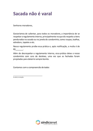 Sacada não é varal
Senhores moradores,
Gostaríamos de salientar, para todos os moradores, a importância de se
respeitar o regulamento interno, principalmente no que diz respeito a itens
pendurados na sacada ou na janela do condomínio, como roupas, toalhas,
edredons, tapetes e etc.
Nosso regulamento proíbe essa prática e, após notificação, a multa é de
R$_______.
Além de desrespeitar o regulamento interno, essa prática deixa o nosso
condomínio com cara de desleixo, uma vez que as fachadas foram
projetadas para deixá-lo sempre bonito.
Contamos com a compreensão de todos
_______________________________
A administração
 