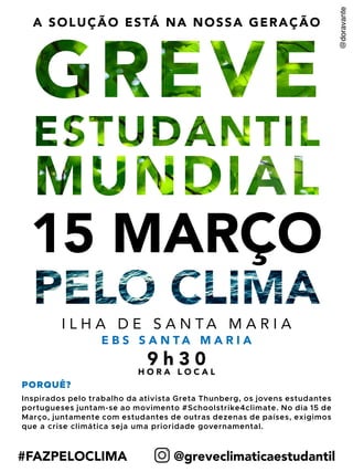 Lorem ipsum
15 MARÇO
#FAZPELOCLIMA @greveclimaticaestudantil
A SOLUÇÃO ESTÁ NA NOSSA GERAÇÃO
I L H A D E S A N T A M A R I A
9 h 3 0
E B S S A N T A M A R I A
PORQUÊ?
Inspirados pelo trabalho da ativista Greta Thunberg, os jovens estudantes
portugueses juntam-se ao movimento #Schoolstrike4climate. No dia 15 de
Março, juntamente com estudantes de outras dezenas de países, exigimos
que a crise climática seja uma prioridade governamental.
H O R A L O C A L
 