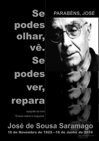 Se                         PARABÉNS, JOSÉ

  podes
  olhar,
     vê.
     Se
  podes
    ver,
 repara
            epígrafe do livro
   “Ensaio sobre a Cegueira”



José de Sousa Saramago
16 de Novembro de 1922—18 de Junho de 2010
                                        ESRP BIBLIOTECA NOV 2012
 
