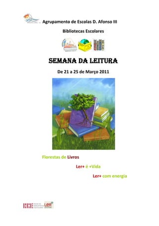 Agrupamento de Escolas D. Afonso III<br />Bibliotecas Escolares<br />Semana da Leitura<br />De 21 a 25 de Março 2011<br />                       Florestas de Livros <br />                                                 Ler+ é +Vida<br />                                                 Ler+ com energia<br />Programa<br />21/03/2011<br />Comemoração do dia da Árvore e da Poesia - Concurso de Poesia <br />“ O Sobreiro”<br />• 10 h  - Divulgação/Exposição dos Poemas concorrentes na BE<br />• 11 h - Oficina de escrita criativa na BE – Recriar a Poesia - 8ºC – pela Professora Bibliotecária Suzel Nogueira<br />• 17 h - Entrega de prémios aos vencedores com participação dos Encarregados de Educação e restante Comunidade Educativa na BE da Escola Sede<br />• Divulgação de Obras Poéticas nas BEs e blogues<br />22/03/2011<br />• Oferta de Poemas à Comunidade Educativa (Tomar um café com António Aleixo)<br />23/03/2011<br />• No período da manhã - Recital de Poesia na BE da Escola Sede com participação de alunos do 2º e 3ºCiclos <br />• 11 h -Contos e Ciência por Joel Santos para alunos dos 3º/ 4ºanos -  EB1 de Alto de Rodes<br />• 14:30h - Contos e Ciência por Joel Santos para alunos do 4º Ano da EB1/JI do Carmo<br />24/03/2011<br /> • 11 h - Leitura da história Simão Mentiras com Oficina de ilustração para o Pré – Escolar e 1º Ano<br />• 14:30 - Leitura da história Simão Mentiras  com Oficina de ilustração para 1º Ano<br />• 16 h- Leitura da história Simão Mentiras para alunos do 1ºano<br />25/03/2011<br />• 9:30h - Recital de Afonso Dias na BE da EB1/JI do Carmo para duas turmas do 3º/4º Anos da EB1/JI do Carmo e uma turma de 3º Ano da EB1 de Alto de Rodes<br />• 11h Recital de Poesia de Afonso Dias na BE da EB 2,3 D. Afonso III (turmas 6ºA e 6ºC)<br />• 14:30 h  - A história Os Primos e a Bruxa Cartuxa para alunos do 3º Ano  na BE da EB1/JI do Carmo<br />