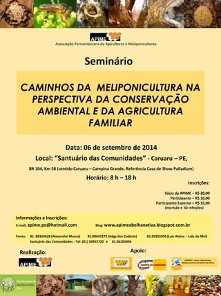 CAMINHOS DA MELIPONICULTURA NA
PERSPECTIVA DA CONSERVAÇÃO
AMBIENTAL E DA AGRICULTURA
FAMILIAR
Data: 06 de setembro de 2014
Local: “Santuário das Comunidades” - Caruaru – PE,
BR 104, Km 58 (sentido Caruaru – Campina Grande. Referência Casa de Show Palladium)
Horário: 8 h – 18 h
Realização:
Informações e Inscrições:
E-mail: apime.pe@hotmail.com Blog: www.apimeabelhanativa.blogspot.com.br
Fones: 81. 88169628 (Alexandre Moura) 81.88643172 (Adgerlan Codácio) 81.99255950 (Luiz Aleixo – Lula do Mel)
Santuário das Comunidades - Tel: (81) 30955720 e 81.96265494
Apoio:
AAPIMEL – Assoc. Apicultorese
Meliponicultores de Riacho das Almas
Associação Pernambucana de Apicultores e Meliponicultores
Seminário
Inscrições:
Sócio da APIME – R$ 20,00
Participante – R$ 10,00
Participante Especial – R$ 35,00
(inscrição e 03 refeições)