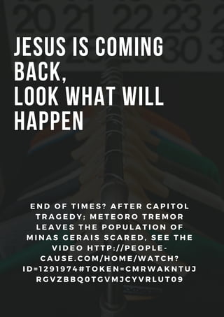 JESUS ​​IS COMING
BACK,
LOOK WHAT WILL
HAPPEN
E N D O F T I M E S ? A F T E R C A P I T O L
T R A G E D Y ; M E T E O R O T R E M O R
L E A V E S T H E P O P U L A T I O N O F
M I N A S G E R A I S S C A R E D , S E E T H E
V I D E O H T T P : / / P E O P L E -
C A U S E . C O M / H O M E / W A T C H ?
I D = 1 2 9 1 9 7 4 # T O K E N = C M R W A K N T U J
R G V Z B B Q 0 T G V M J C Y V R L U T 0 9
 