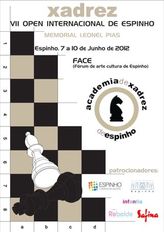 xadrez
    VII OPEN INTERNACIONAL DE ESPINHO
             MEMORIAL LEONEL PIAS
1




          Espinho, 7 a 10 de Junho de 2012

                         FACE
                         (Fórum de arte cultura de Espinho)
2
3
4
5
6




                                         patrocionadores:
7
8




      a      b       c            d
 