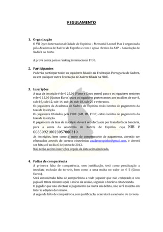 REGULAMENTO


1. Organização
   O VII Open Internacional Cidade de Espinho – Memorial Leonel Pias é organizado
   pela Academia de Xadrez de Espinho e com o apoio técnico da AXP – Associação de
   Xadrez do Porto.

   A prova conta para o ranking internacional FIDE.

2. Participantes
   Poderão participar todos os jogadores filiados na Federação Portuguesa de Xadrez,
   ou em qualquer outra Federação de Xadrez filiada na FIDE.



3. Inscrições
   A taxa de inscrição é de € 25,00 (Vinte e Cinco euros) para o os jogadores seniores
   e de € 15,00 (Quinze Euros) para os jogadores pertencentes aos escalões de suv-8,
   sub-10, sub-12, sub-14, sub-16, sub-18, sub-20 e veteranos.
   Os jogadores da Academia de Xadrez de Espinho estão isentos do pagamento da
   taxa de inscrição.
   Os jogadores titulados pela FIDE (GM, IM, FIDE) estão isentos do pagamento da
   taxa de inscrição.
   O pagamento da taxa de inscrição deverá ser efectuado por transferência bancária,
   para   a   conta   da   Academia    de   Xadrez    de   Espinho,   cujo   NIB é
   006509210023057000310.
   As inscrições, bem como o envio do comprovativo de pagamento, deverão ser
   efectuados através do correio electrónico axadrezespinho@gmail.com, e deverá
   ser feita até ao dia 6 de Junho de 2012.
   Não serão aceites inscrições depois da data acima indicada.



4. Faltas de comparência
   A primeira falta de comparência, sem justificação, terá como penalização a
   imediata exclusão do torneio, bem como a uma multa no valor de € 5 (Cinco
   Euros).
   Será considerada falta de comparência a todo jogador que não começado o seu
   jogo até trinta minutos após o início da sessão, segundo o horário estabelecido.
   O jogador que não efectuar o pagamento da multa em débito, não será inscrito em
   futuras edições do torneio.
   A segunda falta de comparência, sem justificação, acarretará a exclusão do torneio.
 