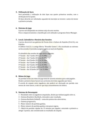 5. Utilização de byes
   Será permitido a utilização de dois byes nas quatro primeiras sessões, com a
   atribuição de 0,5 ponto.
   Os byes deverão ser solicitados aquando da inscrição no torneio e antes de iniciar
   a primeira jornada.



6. Sistema de jogo
   A prova será disputada em sistema suíço de sete sessões.
   Para o emparceiramento e classificação será utilizado o programa Swiss-Manager.



7. Local, Calendário e Horário das Sessões
   A prova decorrerá nas galerias do Forum Arte e Cultura de Espinho (F.A.C.E.), em
   Espinho.
   O edifício F.A.C.E. é a antiga fábrica “Brandão Gomes” e fica localizado no extremo
   sul da avenida 2 (avenida marginal, junto ao mar) em Espinho.

   O calendário das sessões de jogos será o seguinte:
   1ª Sessão – dia 7 Junho 2011 às 14.30hs
   2ª Sessão – dia 7 Junho 2011 às 20.30hs
   3ª Sessão – dia 8 Junho 2011 às 20.30hs
   4ª Sessão – dia 9 Junho 2011 às 14.30hs
   5ª Sessão – dia 9 Junho 2011 às 20.30hs
   6ª Sessão – dia 10 Junho 2011 às 09.30hs
   7º Sessão – dia 10 Junho 2011 às 15.30hs



8. Ritmo de Jogo
   As partidas terão um ritmo de jogo total de noventa minutos para cada jogador.
   Desde o primeiro lance haverá um acréscimo de trinta segundos por lance.
   O acordo de empate entre jogadores não poderá ser efectuado em partida com
   menos de vinte lances, a não ser que haja consentimento do árbitro.



9. Sistema de Desempate
   1 – Resultado entre os jogadores empatados, desde que tenham jogado entre si,
   3 – Sistema Brasileiro-Buchholz, retirando o pior resultado,
   4 – Sistema Buchholz (Solkoff) – soma dos pontos dos adversários,
   2 – Sistema progressivo,
   5 – Maior número de partidas ganhas,
   6 – Maior número de partidas ganhas com peças negras,
   7 – Match de partidas rápidas de 15 minutos por jogador, vencendo o primeiro a
   atingir 3 pontos, não considerando os resultados de empate.
 