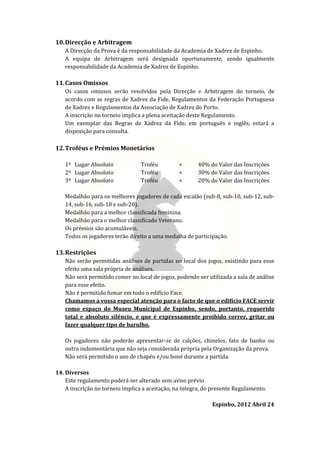 10. Direcção e Arbitragem
   A Direcção da Prova é da responsabilidade da Academia de Xadrez de Espinho.
   A equipa de Arbitragem será designada oportunamente, sendo igualmente
   responsabilidade da Academia de Xadrez de Espinho.

11. Casos Omissos
   Os casos omissos serão resolvidos pela Direcção e Arbitragem do torneio, de
   acordo com as regras de Xadrez da Fide, Regulamentos da Federação Portuguesa
   de Xadrez e Regulamentos da Associação de Xadrez do Porto.
   A inscrição no torneio implica a plena aceitação deste Regulamento.
   Um exemplar das Regras de Xadrez da Fide, em português e inglês, estará a
   disposição para consulta.

12. Troféus e Prémios Monetários

   1º Lugar Absoluto              Troféu         +      40% do Valor das Inscrições
   2º Lugar Absoluto              Troféu         +      30% do Valor das Inscrições
   3º Lugar Absoluto              Troféu         +      20% do Valor das Inscrições

   Medalhão para os melhores jogadores de cada escalão (sub-8, sub-10, sub-12, sub-
   14, sub-16, sub-18 e sub-20).
   Medalhão para a melhor classificada feminina.
   Medalhão para o melhor classificado Veterano.
   Os prémios são acumuláveis.
   Todos os jogadores terão direito a uma medalha de participação.

13. Restrições
   Não serão permitidas análises de partidas no local dos jogos, existindo para esse
   efeito uma sala própria de análises.
   Não será permitido comer no local de jogos, podendo ser utilizada a sala de análise
   para esse efeito.
   Não é permitido fumar em todo o edifício Face.
   Chamamos a vossa especial atenção para o facto de que o edifício FACE servir
   como espaço do Museu Municipal de Espinho, sendo, portanto, requerido
   total e absoluto silêncio, e que é expressamente proibido correr, gritar ou
   fazer qualquer tipo de barulho.

   Os jogadores não poderão apresentar-se de calções, chinelos, fato de banho ou
   outra indumentária que não seja considerada própria pela Organização da prova.
   Não será permitido o uso de chapéu e/ou boné durante a partida.

14. Diversos
    Este regulamento poderá ser alterado sem aviso prévio
    A inscrição no torneio implica a aceitação, na íntegra, do presente Regulamento.

                                                              Espinho, 2012 Abril 24
 