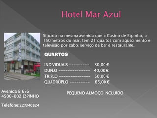 Situado na mesma avenida que o Casino de Espinho, a
                     150 metros do mar, tem 21 quartos com aquecimento e
                     televisão por cabo, serviço de bar e restaurante.

                     QUARTOS

                     INDIVIDUAIS --------- 30,00 €
                     DUPLO -------------- 40,00 €
                     TRIPLO -------------- 50,00 €
                     QUADRÚPLO --------- 65,00 €

Avenida 8 676                   PEQUENO ALMOÇO INCLUÍDO
4500-002 ESPINHO

Telefone:227340824
 