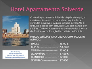 O Hotel Apartamento Solverde dispõe de espaços
                              apartamentos com cozinhas bem equipadas e
                              varandas privativas. Alguns incluem acesso Wi-Fi
                              gratuito e todos têm televisão LCD com canais por
                              satélite. O Hotel Apartamento Solverde fica a cerca
                              de 5 minutos da Estação Ferroviária de Espinho.

                              PREÇOS ESPECIAIS PARA GRUPOS COM PEQUENO
                              ALMOÇO:
                              SINGLE --------- ---- 48,00 €
                              DUPLO -------------- 58,00 €
       Rua 21 nº 77,
                              TRIPLO-------------- 72,00 €
     4500-267 Espinho         QUADRÚPLO --------- 87,00 €
  TELEFONE: 227338000
Reservas.hapart@solverde.pt   QUÍNTUPLO --------- 102,00€
                              SÊXTUPLO----------- 117,00€
 