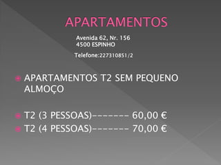 Avenida 62, Nr. 156
             4500 ESPINHO
            Telefone:227310851/2



   APARTAMENTOS T2 SEM PEQUENO
    ALMOÇO

 T2 (3 PESSOAS)------- 60,00 €
 T2 (4 PESSOAS)------- 70,00 €
 
