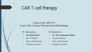CAR T-cell therapy
 Submitted by:
• Md. Robeul Islam
• ID: 213-004-061
• Dept. of Microbiology
• Primeasia University
 Submitted to:
• Dr. Md. Asaduzzaman Shishir
• Assistant Professor
• Dept. of Microbiology
• Primeasia University
Course Code: MPG 515
Course Title: Advance Pharmaceutical Microbiology
 