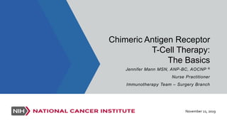 Chimeric Antigen Receptor
T-Cell Therapy:
The Basics
Jennifer Mann MSN, ANP-BC, AOCNP ®
Nurse Practitioner
Immunotherapy Team – Surgery Branch
November 21, 2019
 