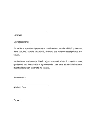 __________________________________
PRESENTE


Estimados Señores:


Por medio de la presente y por convenir a mis intereses comunico a Usted, que en esta
fecha RENUNCIO VOLUNTARIAMENTE, al empleo que he venido desempeñando a su
servicio.


Manifiesto que no me reservo derecho alguno en su contra hasta la presente fecha en
que termina toda relación laboral. Agradeciendo a Usted todas las atenciones recibidas
durante el tiempo en que presté mis servicios.




ATENTAMENTE.


____________________________________
Nombre y Firma




____________________________________
Fecha.
 