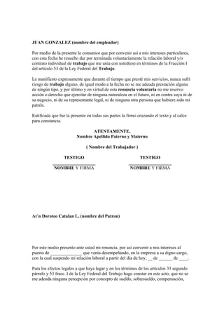 JUAN GONZALEZ (nombre del empleador)

Por medio de la presente le comunico que por convenir así a mis intereses particulares,
con esta fecha he resuelto dar por terminada voluntariamente la relación laboral y/o
contrato individual de trabajo que me unía con usted(es) en términos de la Fracción I
del artículo 53 de la Ley Federal del Trabajo.

Le manifiesto expresamente que durante el tiempo que presté mis servicios, nunca sufrí
riesgo de trabajo alguno, de igual modo a la fecha no se me adeuda prestación alguna
de ningún tipo, y por último y en virtud de esta renuncia voluntaria no me reservo
acción o derecho que ejercitar de ninguna naturaleza en el futuro, ni en contra suya ni de
su negocio, ni de su representante legal, ni de ninguna otra persona que hubiere sido mi
patrón.

Ratificada que fue la presente en todas sus partes la firmo cruzando el texto y al calce
para constancia.

                                ATENTAMENTE.
                         Nombre Apellido Paterno y Materno

                              ( Nombre del Trabajador )

                TESTIGO                                     TESTIGO
           ___________________                         ___________________
            NOMBRE Y FIRMA                              NOMBRE Y FIRMA




At´n Doroteo Catalan L. (nombre del Patron)




Por este medio presento ante usted mi renuncia, por así convenir a mis intereses al
puesto de ______________ que venía desempeñando, en la empresa a su digno cargo,
con la cual suspendo mi relación laboral a partir del día de hoy, __ de ______ de ____.

Para los efectos legales a que haya lugar y en los términos de los artículos 33 segundo
párrafo y 53 fracc. I de la Ley Federal del Trabajo hago constar en este acto, que no se
me adeuda ninguna percepción por concepto de sueldo, sobresueldo, compensación,
 