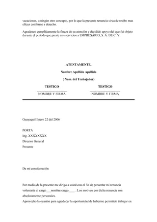 vacaciones, o ningún otro concepto, por lo que la presente renuncia sirva de recibo mas
eficaz conforme a derecho.

Agradezco cumplidamente la fineza de su atención y decidido apoyo del que fui objeto
durante el período que preste mis servicios a EMPRESARIO, S. A. DE C. V.




                                  ATENTAMENTE.

                              Nombre Apellido Apellido

                               ( Nom. del Trabajador)

                TESTIGO                                   TESTIGO
           ___________________                       ___________________
            NOMBRE Y FIRMA                            NOMBRE Y FIRMA




Guayaquil Enero 22 del 2006


PORTA
Ing. XXXXXXXX
Director General
Presente




De mi consideración




Por medio de la presente me dirigo a usted con el fin de presentar mi renuncia
voluntaria al cargo___nombre cargo____ . Los motivos por dicha renuncia son
absolutamente personales.
Aprovecho la ocasión para agradecer la oportunidad de haberme permitido trabajar en
 