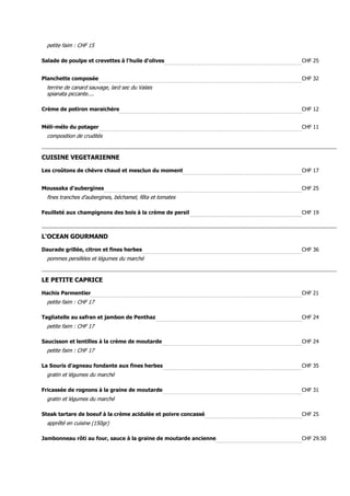petite faim : CHF 15

Salade de poulpe et crevettes à l'huile d'olives                  CHF 25


Planchette composée                                               CHF 32
  terrine de canard sauvage, lard sec du Valais
  spianata piccante....

Crème de potiron maraichère                                       CHF 12


Méli-mélo du potager                                              CHF 11
  composition de crudités


CUISINE VEGETARIENNE

Les croûtons de chèvre chaud et mesclun du moment                 CHF 17


Moussaka d'aubergines                                             CHF 25
  fines tranches d'aubergines, béchamel, fêta et tomates

Feuilleté aux champignons des bois à la crème de persil           CHF 19



L'OCEAN GOURMAND

Daurade grillée, citron et fines herbes                           CHF 36
  pommes persillées et légumes du marché


LE PETITE CAPRICE

Hachis Parmentier                                                 CHF 21
  petite faim : CHF 17

Tagliatelle au safran et jambon de Penthaz                        CHF 24
  petite faim : CHF 17

Saucisson et lentilles à la crème de moutarde                     CHF 24
  petite faim : CHF 17

La Souris d'agneau fondante aux fines herbes                      CHF 35
  gratin et légumes du marché

Fricassée de rognons à la graine de moutarde                      CHF 31
  gratin et légumes du marché

Steak tartare de boeuf à la crème acidulée et poivre concassé     CHF 25
  apprêté en cuisine (150gr)

Jambonneau rôti au four, sauce à la graine de moutarde ancienne   CHF 29.50
 
