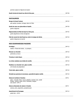 pommes vapeurs et légumes de saison

Sauté minute de boeuf aux dés de foie gras                            CHF 38



SUCCULENCES

Burger de boeuf maison                                                CHF 24
  pain spécial, tomates, fromage, bacon et frites

Sauté de veau aux pleurottes et basilic                               CHF 39
  gratin et légumes

Mignonnettes de filet de boeuf au foie gras                           CHF 42
  gratin dauphinois et choix de légumes

Filet de canard du Sud Ouest au miel et vinaigre de Xérès             CHF 34
  gratin et légumes du marché


NOS GOURMANDISES MAISONS

Privilège !                                                           CHF 15
  Indécis ? Prenez-les toutes... ou presque...

Mousse au chocolat                                                    CHF 10
  parfumée au mocca

Tiramisu à notre façon                                                CHF 10


La crème catalane aux éclats de vanille                               CHF 10


Moelleux au chocolat noir, glace vanille                              CHF 10
  (10 minutes de préparation)

Tarte tatin, glace vanille                                            CHF 10


Strudel aux pommes et pruneaux, quenelle de glace vanille             CHF 10


Glaces et sorbets (2 boules)                                          CHF 6
  glace : chocolat, fraise, mocca, pistache, caramel, noix, vanille
  sorbets : abricot, cassis, citron, framboise, mangue
  avec alcool : CHF 11

Glaces artisanales de saison (1 boule)                                CHF 4
  ananas, poire, gingembre, pamplemousse

Assortiment de fromages                                               CHF 12
  petite faim : CHF 8
 