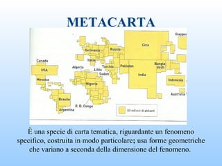 METACARTA
È una specie di carta tematica, riguardante un fenomeno
specifico, costruita in modo particolare; usa forme geometriche
che variano a seconda della dimensione del fenomeno.
 