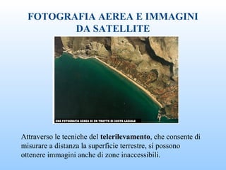 FOTOGRAFIA AEREA E IMMAGINI
DA SATELLITE
Attraverso le tecniche del telerilevamento, che consente di
misurare a distanza la superficie terrestre, si possono
ottenere immagini anche di zone inaccessibili.
 