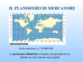 IL PLANISFERO DI MERCATORE
Le proiezioni cilindriche si basano sul principio di un
cilindro avvolto intorno ad un globo
Scala superiore a 1:30.000.000
 