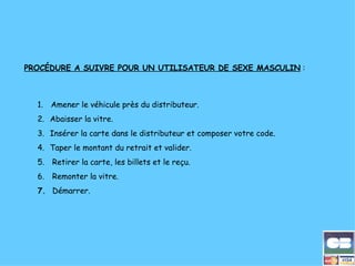       PROCÉDURE A SUIVRE POUR UN UTILISATEUR DE SEXE MASCULIN  :   1.         Amener le véhicule près du distributeur. 2.       Abaisser la vitre. 3.       Insérer la carte dans le distributeur et composer votre code. 4.       Taper le montant du retrait et valider. 5.       Retirer la carte, les billets et le reçu. 6.       Remonter la vitre. 7.      Démarrer. 