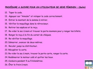 PROCÉDURE A SUIVRE POUR UN UTILISATEUR DE SEXE FÉMININ : (Suite) 12.    Taper le code. 13.    Appuyer sur "Annuler" et retaper le code correctement. 14.    Entrer le montant de la somme à retirer. 15.    Vérifier le maquillage dans le rétroviseur. 16.    Retirer les espèces et le reçu. 17.    Re-vider le sac à main et trouver le porte-monnaie pour y ranger les billets. 18.    Ranger le reçu à la fin du carnet de chèques. 19.    Re-vérifier le maquillage. 20. Démarrer, avancer de deux mètres. 21.    Reculer jusqu'au distributeur. 22. Récupérer la carte. 23. Re-vider le sac à main, trouver le porte-carte, ranger la carte. 24. Redémarrer le moteur calé et quitter les lieux. 25. Conduire pendant 4 ou 5 kilomètres. 26. Ôter le frein à main. 