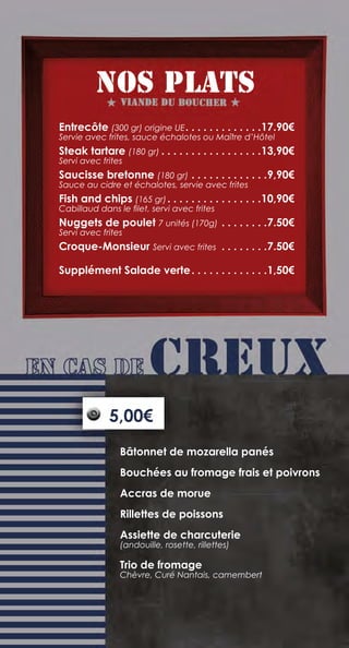 Entrecôte (300 gr) origine UE. .  .  .  .  .  .  .  .  .  .  .  . 17.90€
Servie avec frites, sauce échalotes ou Maître d’Hôtel
Steak tartare (180 gr).  .  .  .  .  .  .  .  .  .  .  .  .  .  .  .  . 13,90€
Servi avec frites
Saucisse bretonne (180 gr).  .  .  .  .  .  .  .  .  .  .  .  . 9,90€
Sauce au cidre et échalotes, servie avec frites
Fish and chips (165 gr). .  .  .  .  .  .  .  .  .  .  .  .  .  .  . 10,90€
Cabillaud dans le filet, servi avec frites
Nuggets de poulet 7 unités (170g).  .  .  .  .  .  .  . 7.50€
Servi avec frites
Croque-Monsieur Servi avec frites .  .  .  .  .  .  .  . 7.50€
Supplément Salade verte. .  .  .  .  .  .  .  .  .  .  .  . 1,50€
Bâtonnet de mozarella panés
Bouchées au fromage frais et poivrons
Accras de morue
Rillettes de poissons
Assiette de charcuterie
(andouille, rosette, rillettes)
Trio de fromage
Chèvre, Curé Nantais, camembert
5,00€
 