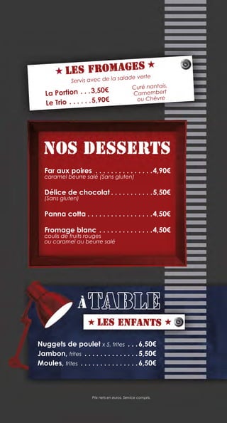 Nuggets de poulet x 5, frites . .  . 6,50€
Jambon, frites .  .  .  .  .  .  .  .  .  .  .  .  .  . 5,50€
Moules, frites .  .  .  .  .  .  .  .  .  .  .  .  .  .  . 6,50€
Prix nets en euros. Service compris.
Far aux poires .  .  .  .  .  .  .  .  .  .  .  .  .  .  . 4,90€
caramel beurre salé (Sans gluten)
Délice de chocolat.  .  .  .  .  .  .  .  .  .  . 5,50€
(Sans gluten)
Panna cotta. .  .  .  .  .  .  .  .  .  .  .  .  .  .  .  . 4,50€
Fromage blanc.  .  .  .  .  .  .  .  .  .  .  .  .  . 4,50€
coulis de fruits rouges
ou caramel au beurre salé
La Portion.  .  . 3,50€
Le Trio.  .  .  .  .  . 5,90€
Curé nantais,
Camembert
ou Chèvre
Servis avec de la salade verte
 