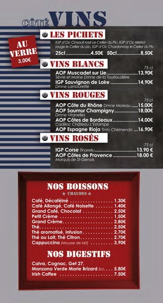 Café, Décaféiné .  .  .  .  .  .  .  .  .  .  .  .  .  .  .  .  .  . 1,30€
Café Allongé, Café Noisette .  .  .  .  .  .  .  . 1.40€
Grand Café, Chocolat. .  .  .  .  .  .  .  .  .  .  .  . 2,50€
Petit Crème .  .  .  .  .  .  .  .  .  .  .  .  .  .  .  .  .  .  .  .  .  . 1,50€
Grand Crème. .  .  .  .  .  .  .  .  .  .  .  .  .  .  .  .  .  .  .  . 2,80€
Thé. .  .  .  .  .  .  .  .  .  .  .  .  .  .  .  .  .  .  .  .  .  .  .  .  .  .  .  .  . 2,50€
Thé aromatisé, Infusion.  .  .  .  .  .  .  .  .  .  .  .  . 2,70€
Thé au Lait, Thé Citron. .  .  .  .  .  .  .  .  .  .  .  .  . 2.70€
Cappuccino (Mousse de lait) .  .  .  .  .  .  .  .  .  . 3,90€
Calva, Cognac, Get 27,
Manzana Verde Marie Brizard 3cl. .  .  .  . 5.80€
Irish Coffee .  .  .  .  .  .  .  .  .  .  .  .  .  .  .  .  .  .  .  .  .  . 7.50€
IGP d’Oc Cinsault rosé Le Cellier du Pic, IGP d’Oc Merlot
rouge le Cellier du pic, IGP d’Oc Chardonnay le Cellier du Pic
25cl....................4.50€ 50cl...................8,50€
	 75 cl
AOP Muscadet sur Lie.........................13,90€
Sèvre et Maine Dmne de la Tourlaudière
IGP Sauvignon de Loire......................14,90€
Dmne Lamourette
	 75 cl
AOP Côte du Rhône Dmne Moreau......15,00€
AOP Saumur Champigny...................18,00€
Dmne Viranelles
AOP Côtes de Bordeaux....................14,00€
Cadillac Château L’Estampe
AOP Espagne Rioja Tinto Chirimendo....16,90€
	 75 cl
IGP Corse Tinarellu.................................13.90 €
AOP Côtes de Provence...................18.00 €
Marquis de St-Genois
Les Pichets
au
verre
3,00€
Vins Blancs
Vins Rouges
Vins rosés
 