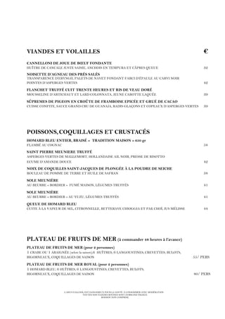 L’ABUS D’ALCOOL EST DANGEREUX POUR LA SANTÉ. À CONSOMMER AVEC MODÉRATION.
TOUTES NOS VIANDES BOVINES SONT D’ORIGINE FRANCE.
BOISSON NON COMPRISE.
VIANDES ET VOLAILLES €
CANNELLONI DE JOUE DE BŒUF FONDANTE
HUÎTRE DE CANCALE JUSTE SAISIE, ANCHOIS EN TEMPURA ET CÂPRES QUEUE 32
NOISETTE D’AGNEAU DES PRÉS SALÉS
TRANSPARENCE D’ERYNGII, PALETS DE NAVET FONDANT FARCI D’ÉPAULE AU CARVI NOIR
POINTES D’ASPERGES VERTES 42
FLANCHET TRUFFÉ CUIT TRENTE HEURES ET RIS DE VEAU DORÉ
MOUSSELINE D’ARTICHAUT ET LARD COLONNATA, JEUNE CAROTTE LAQUÉE 39
SÛPREMES DE PIGEON EN CROÛTE DE FRAMBOISE EPICÉE ET GRUÉ DE CACAO
CUISSE CONFITE, SAUCE GRAND CRU DE GUANAJA, RADIS GLAÇONS ET COPEAUX D’ASPERGES VERTES 39
POISSONS,COQUILLAGES ET CRUSTACÉS
HOMARD BLEU ENTIER, BRAISÉ « TRADITION MAISON » 650 gr
FLAMBÉ AU COGNAC 58
SAINT PIERRE MEUNIERE TRUFFÉ
ASPERGES VERTES DE MALLEMORT, HOLLANDAISE AIL NOIR, PRESSE DE RISOTTO
ECUME D’AMANDE DOUCE 42
NOIX DE COQUILLES SAINT-JACQUES DE PLONGÉE À LA POUDRE DE SEICHE
ROULEAU DE POMME DE TERRE ET HUILE DE SAFRAN 38
SOLE MEUNIÈRE
AU BEURRE « BORDIER » FUMÉ MAISON, LÉGUMES TRUFFÉS 41
SOLE MEUNIÈRE
AU BEURRE « BORDIER » AU YUZU, LÉGUMES TRUFFÉS 41
QUEUE DE HOMARD BLEU
CUITE À LA VAPEUR DE SEL, CITRONNELLE, BETTERAVE CHIOGGIA ET PAK CHOÏ, JUS MÉLISSE 44
PLATEAU DE FRUITS DE MER (à commander 48 heures à l’avance)
PLATEAU DE FRUITS DE MER (pour 2 personnes)
1 CRABE OU 1 ARAIGNÉE (selon la saison),6 HUÎTRES, 6 LANGOUSTINES, CREVETTES, BULOTS,
BIGORNEAUX, COQUILLAGES DE SAISON 55/ PERS
PLATEAU DE FRUITS DE MER ROYAL (pour 2 personnes)
1 HOMARD BLEU, 6 HUÎTRES, 6 LANGOUSTINES, CREVETTES, BULOTS,
BIGORNEAUX, COQUILLAGES DE SAISON 80/ PERS
 
