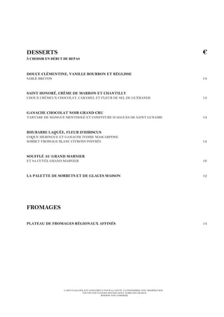 L’ABUS D’ALCOOL EST DANGEREUX POUR LA SANTÉ. À CONSOMMER AVEC MODÉRATION.
TOUTES NOS VIANDES BOVINES SONT D’ORIGINE FRANCE.
BOISSON NON COMPRISE.
DESSERTS €
À CHOISIR EN DÉBUT DE REPAS
DOUCE CLÉMENTINE, VANILLE BOURBON ET RÉGLISSE
SABLÉ BRETON 14
SAINT HONORÉ, CRÈME DE MARRON ET CHANTILLY
CHOUX CRÉMEUX CHOCOLAT, CARAMEL ET FLEUR DE SEL DE GUÉRANDE 14
GANACHE CHOCOLAT NOIR GRAND CRU
TARTARE DE MANGUE MENTHOLÉ ET CONFITURE D’ALGUES DE SAINT LUNAIRE 14
RHUBARBE LAQUÉE, FLEUR D’HIBISCUS
COQUE MERINGUE ET GANACHE IVOIRE MASCARPONE
SORBET FROMAGE BLANC CITRONS POIVRÉS 14
SOUFFLÉ AU GRAND MARNIER
ET SA CUVÉE GRAND MARNIER 16
LA PALETTE DE SORBETS ET DE GLACES MAISON 12
FROMAGES
PLATEAU DE FROMAGES RÉGIONAUX AFFINÉS 14
 