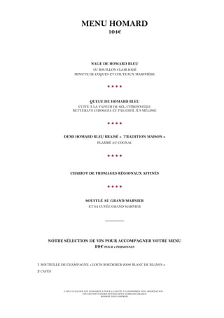 L’ABUS D’ALCOOL EST DANGEREUX POUR LA SANTÉ. À CONSOMMER AVEC MODÉRATION.
TOUTES NOS VIANDES BOVINES SONT D’ORIGINE FRANCE.
BOISSON NON COMPRISE.
MENU HOMARD
104€
NAGE DE HOMARD BLEU
AU BOUILLON CLAIR IODÉ
MINUTE DE COQUES ET COUTEAUX MARINIÈRE

QUEUE DE HOMARD BLEU
CUITE À LA VAPEUR DE SEL, CITRONNELLE
BETTERAVE CHIOGGIA ET PAK CHOÏ, JUS MÉLISSE

DEMI HOMARD BLEU BRAISÉ « TRADITION MAISON »
FLAMBÉ AU COGNAC

CHARIOT DE FROMAGES RÉGIONAUX AFFINÉS

SOUFFLÉ AU GRAND MARNIER
ET SA CUVÉE GRAND MARNIER
__________
NOTRE SÉLECTION DE VIN POUR ACCOMPAGNER VOTRE MENU
98€ POUR 2 PERSONNES
1 BOUTEILLE DE CHAMPAGNE « LOUIS ROEDERER 2006 BLANC DE BLANCS »
2 CAFÉS
 