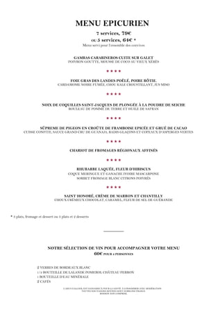 L’ABUS D’ALCOOL EST DANGEREUX POUR LA SANTÉ. À CONSOMMER AVEC MODÉRATION.
TOUTES NOS VIANDES BOVINES SONT D’ORIGINE FRANCE.
BOISSON NON COMPRISE.
MENU EPICURIEN
7 services, 79€
OU 5 services, 64€ *
Menu servi pour l’ensemble des convives
GAMBAS CARABINEROS CUITE SUR GALET
POIVRON GOUTTE, MOUSSE DE COCO AU VIEUX XÉRÈS

FOIE GRAS DES LANDES POÊLÉ, POIRE RÔTIE,
CARDAMOME NOIRE FUMÉE, CHOU KALE CROUSTILLANT, JUS MISO

NOIX DE COQUILLES SAINT-JACQUES DE PLONGÉE À LA POUDRE DE SEICHE
ROULEAU DE POMME DE TERRE ET HUILE DE SAFRAN

SÛPREME DE PIGEON EN CROÛTE DE FRAMBOISE EPICÉE ET GRUÉ DE CACAO
CUISSE CONFITE, SAUCE GRAND CRU DE GUANAJA, RADIS GLAÇONS ET COPEAUX D’ASPERGES VERTES

CHARIOT DE FROMAGES RÉGIONAUX AFFINÉS

RHUBARBE LAQUÉE, FLEUR D’HIBISCUS
COQUE MERINGUE ET GANACHE IVOIRE MASCARPONE
SORBET FROMAGE BLANC CITRONS POIVRÉS

SAINT HONORÉ, CRÈME DE MARRON ET CHANTILLY
CHOUX CRÉMEUX CHOCOLAT, CARAMEL, FLEUR DE SEL DE GUÉRANDE
* 3 plats, fromage et dessert ou 3 plats et 2 desserts
_________
NOTRE SÉLECTION DE VIN POUR ACCOMPAGNER VOTRE MENU
60€ POUR 2 PERSONNES
2 VERRES DE BORDEAUX BLANC
1/2 BOUTEILLE DE LALANDE POMEROL CHÂTEAU PERRON
1 BOUTEILLE D’EAU MINÉRALE
2 CAFÉS
 