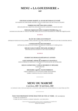 L’ABUS D’ALCOOL EST DANGEREUX POUR LA SANTÉ. À CONSOMMER AVEC MODÉRATION.
TOUTES NOS VIANDES BOVINES SONT D’ORIGINE FRANCE.
BOISSON NON COMPRISE.
MENU « LA GOUESNIERE »
46€
CŒUR DE SAUMON MARINÉ AU JUS DE BETTERAVE ET FUMÉ
BAVAROISE DE CORIANDRE POIVRÉE, COULIS AIGRE DOUX DE BETTERAVE GOLDEN
OU
TERRINE DE FOIE GRAS DES LANDES
DÉCLINAISON DE CAROTTES, COULIS DE DATTE ACIDULÉ ET GELÉE DE KIWI
OU
NOIX DE COQUILLES SAINT-JACQUES POCHÉES (Sup. 5€)
RAVIOLE DE LÉGUME ET AVOCAT SÉSAME NOIR, COUTEAUX EN VINAIGRETTE TIÈDE DE COQUILLAGES

BLANC DE CABILLAUD FONDANT
ASPERGES VERTES DE MALLEMORT, HOLLANDAISE AIL NOIR, PRESSÉ DE RISOTTO, ÉCUME D’AMANDE DOUCE
OU
CANNELLONI DE JOUE DE BOEUF
HUÎTRE DE CANCALE JUSTE SAISIE, ANCHOIS EN TEMPURA ET CÂPRE QUEUE
OU
DOS DE CAILLE FARCIE, PISTACHE, KUMQUAT
MOUSSELINE DE SALSIFIS ET NECTAR D’AGRUMES

CHARIOT DE FROMAGES RÉGIONAUX AFFINÉS
OU
SAINT HONORÉ, CRÈME DE MARRON ET CHANTILLY
CHOUX CRÉMEUX CHOCOLAT, CARAMEL ET FLEUR DE SEL DE GUÉRANDE
OU
DOUCE CLÉMENTINE, VANILLE BOURBON ET RÉGLISSE
SABLÉ BRETON
OU
RHUBARBE LAQUÉE, FLEUR D’HIBISCUS
COQUE MERINGUE ET GANACHE IVOIRE MASCARPONE
SORBET FROMAGE BLANC CITRONS POIVRÉS
_________
MENU DU MARCHÉ
3 services, 36€ /2 services, 30€
AU CHOIX DU CHEF, TOUS LES MIDIS DE LA SEMAINE, HORS WEEK END, JOURS FÉRIÉS OU À CARACTÈRE DE FÊTE
__________
NOUS VOUS PROPOSONS NOTRE SÉLECTION DE VINS AU VERRE : 17€ PAR PERSONNE
1 VERRE DE CHARDONNAY
1 VERRE DE PINOT NOIR DE JC. BOISSET DOMAINE « LES URSULINES »
 