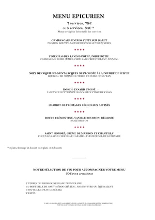 L’ABUS D’ALCOOL EST DANGEREUX POUR LA SANTÉ. À CONSOMMER AVEC MODÉRATION
TOUTES NOS VIANDES BOVINES SONT D’ORIGINE FRANCE
MENU EPICURIEN
7 services, 79€
OU 5 services, 64€ *
Menu servi pour l’ensemble des convives
GAMBAS CARABINEROS CUITE SUR GALET
POIVRON GOUTTE, MOUSSE DE COCO AU VIEUX XÉRÈS

FOIE GRAS DES LANDES POÊLÉ, POIRE RÔTIE,
CARDAMOME NOIRE FUMÉE, CHOU KALE CROUSTILLANT, JUS MISO

NOIX DE COQUILLES SAINT-JACQUES DE PLONGÉE À LA POUDRE DE SEICHE
ROULEAU DE POMME DE TERRE ET HUILE DE SAFRAN

DOS DE CANARD CROISÉ
PALETS DE BUTTERNUT, RAISIN, RÉDUCTION DE CASSIS

CHARIOT DE FROMAGES RÉGIONAUX AFFINÉS

DOUCE CLÉMENTINE, VANILLE BOURBON, RÉGLISSE
SABLÉ BRETON

SAINT HONORÉ, CRÈME DE MARRON ET CHANTILLY
CHOUX GANACHE CHOCOLAT, CARAMEL, FLEUR DE SEL DE GUÉRANDE
* 3 plats, fromage et dessert ou 3 plats et 2 desserts
_________
NOTRE SÉLECTION DE VIN POUR ACCOMPAGNER VOTRE MENU
60€ POUR 2 PERSONNES
2 VERRES DE BOURGOGNE BLANC PREMIER CRU
1/2 BOUTEILLE DE HAUT MÉDOC CHÂTEAU ARGENTEYRE OU ÉQUIVALENT
1 BOUTEILLE D’EAU MINÉRALE
2 CAFÉS
 