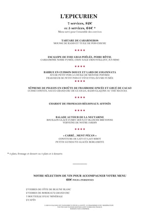 L’ABUS D’ALCOOL EST DANGEREUX POUR LA SANTÉ. À CONSOMMER AVEC MODÉRATION.
TOUTES NOS VIANDES BOVINES SONT D’ORIGINE FRANCE.
BOISSON NON COMPRISE.
L’EPICURIEN
7 services, 82€
OU 5 services, 64€ *
Menu servi pour l’ensemble des convives
TARTARE DE CARABINEROS
MOUSSE DE RADIS ET TUILE DE POIS CHICHE

ESCALOPE DE FOIE GRAS POÊLÉE, POIRE RÔTIE,
CARDAMOME NOIRE FUMÉE, CHOU KALE CROUSTILLANT, JUS MISO

BARBUE EN CUISSON DOUCE ET LARD DE COLONNATA
JUS DE PETIT POIS A L’HUILE DE MENTHE POIVRÉE
FRAICHEUR DE PETIT POIS ET FÈVETTES, ÉCUME FUMÉE

SÛPREME DE PIGEON EN CROÛTE DE FRAMBOISE EPICÉE ET GRUÉ DE CACAO
CUISSE CONFITE, SAUCE GRAND CRU DE GUANAJA, RADIS GLAÇONS AU THÉ MATCHA

CHARIOT DE FROMAGES RÉGIONAUX AFFINÉS

BALADE AUTOUR DE LA NECTARINE
BOUILLON GLACÉ CURRY DOUX ET BLANCHE BRETONNE
VERVEINE DE NOTRE JARDIN

« CARRÉ…MENT PÉCAN »
CONFITURE DE LAIT ET LAIT RIBOT
PETITE GUIMAUVE GLACÉE BERGAMOTE
* 3 plats, fromage et dessert ou 3 plats et 2 desserts
_________
NOTRE SÉLECTION DE VIN POUR ACCOMPAGNER VOTRE MENU
60€ POUR 2 PERSONNES
2 VERRES DE CÔTE DE BEAUNE BLANC
2 VERRES DE BORDEAUX GRAND CRU
1 BOUTEILLE D’EAU MINÉRALE
2 CAFÉS
 