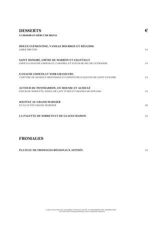 L’ABUS D’ALCOOL EST DANGEREUX POUR LA SANTÉ. À CONSOMMER AVEC MODÉRATION
TOUTES NOS VIANDES BOVINES SONT D’ORIGINE FRANCE
DESSERTS €
À CHOISIR EN DÉBUT DE REPAS
DOUCE CLÉMENTINE, VANILLE BOURBON ET RÉGLISSE
SABLÉ BRETON 14
SAINT HONORÉ, CRÈME DE MARRON ET CHANTILLY
CHOUX GANACHE CHOCOLAT, CARAMEL ET FLEUR DE SEL DE GUÉRANDE 14
GANACHE CHOCOLAT NOIR GRAND CRU
TARTARE DE MANGUE MENTHOLÉ ET CONFITURE D’ALGUES DE SAINT LUNAIRE 14
AUTOUR DU POTIMARRON, EN MOUSSE ET ACIDULÉ
CŒUR DE NOISETTE, NEIGE DE LAIT FUMÉ ET GRAINES DE KIWANO 14
SOUFFLÉ AU GRAND MARNIER
ET SA CUVÉE GRAND MARNIER 16
LA PALETTE DE SORBETS ET DE GLACES MAISON 12
FROMAGES
PLATEAU DE FROMAGES RÉGIONAUX AFFINÉS 14
 