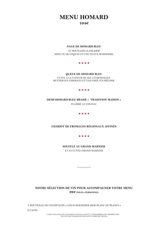 L’ABUS D’ALCOOL EST DANGEREUX POUR LA SANTÉ. À CONSOMMER AVEC MODÉRATION
TOUTES NOS VIANDES BOVINES SONT D’ORIGINE FRANCE
MENU HOMARD
104€
NAGE DE HOMARD BLEU
AU BOUILLON CLAIR IODÉ
MINUTE DE COQUES ET COUTEAUX MARINIÈRE

QUEUE DE HOMARD BLEU
CUITE À LA VAPEUR DE SEL, CITRONNELLE
BETTERAVE CHIOGGIA ET PAK CHOÏ, JUS MÉLISSE

DEMI HOMARD BLEU BRAISÉ « TRADITION MAISON »
FLAMBÉ AU COGNAC

CHARIOT DE FROMAGES RÉGIONAUX AFFINÉS

SOUFFLÉ AU GRAND MARNIER
ET SA CUVÉE GRAND MARNIER
__________
NOTRE SÉLECTION DE VIN POUR ACCOMPAGNER VOTRE MENU
98€ POUR 2 PERSONNES
1 BOUTEILLE DE CHAMPAGNE « LOUIS ROEDERER 2006 BLANC DE BLANCS »
2 CAFÉS
 