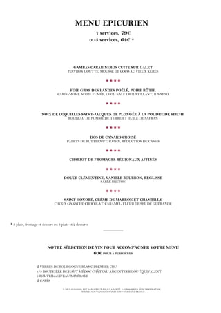 L’ABUS D’ALCOOL EST DANGEREUX POUR LA SANTÉ. À CONSOMMER AVEC MODÉRATION
TOUTES NOS VIANDES BOVINES SONT D’ORIGINE FRANCE
MENU EPICURIEN
7 services, 79€
OU 5 services, 64€ *
GAMBAS CARABINEROS CUITE SUR GALET
POIVRON GOUTTE, MOUSSE DE COCO AU VIEUX XÉRÈS

FOIE GRAS DES LANDES POÊLÉ, POIRE RÔTIE,
CARDAMOME NOIRE FUMÉE, CHOU KALE CROUSTILLANT, JUS MISO

NOIX DE COQUILLES SAINT-JACQUES DE PLONGÉE À LA POUDRE DE SEICHE
ROULEAU DE POMME DE TERRE ET HUILE DE SAFRAN

DOS DE CANARD CROISÉ
PALETS DE BUTTERNUT, RAISIN, RÉDUCTION DE CASSIS

CHARIOT DE FROMAGES RÉGIONAUX AFFINÉS

DOUCE CLÉMENTINE, VANILLE BOURBON, RÉGLISSE
SABLÉ BRETON

SAINT HONORÉ, CRÈME DE MARRON ET CHANTILLY
CHOUX GANACHE CHOCOLAT, CARAMEL, FLEUR DE SEL DE GUÉRANDE
* 3 plats, fromage et dessert ou 3 plats et 2 desserts
_________
NOTRE SÉLECTION DE VIN POUR ACCOMPAGNER VOTRE MENU
60€ POUR 2 PERSONNES
2 VERRES DE BOURGOGNE BLANC PREMIER CRU
1/2 BOUTEILLE DE HAUT MÉDOC CHÂTEAU ARGENTEYRE OU ÉQUIVALENT
1 BOUTEILLE D’EAU MINÉRALE
2 CAFÉS
 
