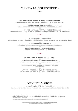 L’ABUS D’ALCOOL EST DANGEREUX POUR LA SANTÉ. À CONSOMMER AVEC MODÉRATION
TOUTES NOS VIANDES BOVINES SONT D’ORIGINE FRANCE
MENU « LA GOUESNIERE »
46€
CŒUR DE SAUMON MARINÉ AU JUS DE BETTERAVE ET FUMÉ
BAVAROISE DE CORIANDRE POIVRÉE, COULIS AIGRE DOUX DE BETTERAVE GOLDEN
OU
TERRINE DE FOIE GRAS DES LANDES
DÉCLINAISON DE CAROTTES, COULIS DE DATTE ACIDULÉ ET GELÉE DE KIWI
OU
NOIX DE COQUILLES SAINT-JACQUES POCHÉES (Sup. 5€)
RAVIOLE DE LÉGUME ET AVOCAT SÉSAME NOIR, COUTEAUX EN VINAIGRETTE TIÈDE DE COQUILLAGES

BLANC DE CABILLAUD FONDANT
ASPERGES VERTES DE MALLEMORT, HOLLANDAISE AIL NOIR, PRESSÉ DE RISOTTO, ÉCUME D’AMANDE DOUCE
OU
CANNELLONI DE JOUE DE BOEUF
HUÎTRE DE CANCALE JUSTE SAISIE, ANCHOIS EN TEMPURA ET CÂPRE QUEUE
OU
DOS DE CAILLE FARCIE, PISTACHE, KUMQUAT
MOUSSELINE DE SALSIFIS ET NECTAR D’AGRUMES

CHARIOT DE FROMAGES RÉGIONAUX AFFINÉS
OU
SAINT HONORÉ, CRÈME DE MARRON ET CHANTILLY
CHOUX GANACHE CHOCOLAT, CARAMEL ET FLEUR DE SEL DE GUÉRANDE
OU
DOUCE CLÉMENTINE, VANILLE BOURBON ET RÉGLISSE
SABLÉ BRETON
OU
AUTOUR DU POTIMARRON, EN MOUSSE ET ACIDULÉ
CŒUR DE NOISETTE, NEIGE DE LAIT FUMÉ ET GRAINES DE KIWANO
_________
MENU DU MARCHÉ
3 services, 36€ /2 services, 30€
AU CHOIX DU CHEF, TOUS LES MIDIS DE LA SEMAINE, HORS WEEK END, JOURS FÉRIÉS OU À CARACTÈRE DE FÊTE
__________
NOUS VOUS PROPOSONS NOTRE SÉLECTION DE VINS AU VERRE : 17€ PAR PERSONNE
1 VERRE DE CHARDONNAY
1 VERRE DE PINOT NOIR DE JC. BOISSET DOMAINE « LES URSULINES »
 