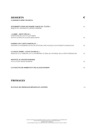 L’ABUS D’ALCOOL EST DANGEREUX POUR LA SANTÉ. À CONSOMMER AVEC MODÉRATION.
TOUTES NOS VIANDES BOVINES SONT D’ORIGINE FRANCE.
BOISSON NON COMPRISE.
UN SUPPLÉMENT SERA FACTURÉ POUR TOUT CHANGEMENT DE PLAT DANS UN MENU.
DESSERTS €
À CHOISIR EN DÉBUT DE REPAS
INTERPRÉTATION DE POMME VERTE EN «TATIN » 14
ROQUETTE, AMANDES ET CRÈME FERMIÈRE
« CARRÉ…MENT PÉCAN »
CONFITURE DE LAIT ET LAIT RIBOT
PETITE GUIMAUVE GLACÉE BERGAMOTE 14
COMME UNE TARTE CHOCOLAT …
POIVRON ET FRAMBOISE EN JEU DE TEXTURE, FINE FEUILLE CACAO-PIMENT D’ESPELETTE 14
LA FIGUE NOIRE « CUITE EN BOCAL »
MOELLEUX AU SARRASIN, JUS À L’HYDROMEL ET MIEL DU LITTORAL DE LA CÔTE D’ÉMERAUDE 14
SOUFFLÉ AU GRAND MARNIER
ET SA CUVÉE GRAND MARNIER 18
LA PALETTE DE SORBETS ET DE GLACES MAISON 10
FROMAGES
PLATEAU DE FROMAGES RÉGIONAUX AFFINÉS 14
 