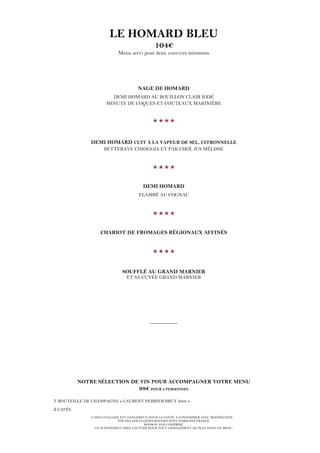 L’ABUS D’ALCOOL EST DANGEREUX POUR LA SANTÉ. À CONSOMMER AVEC MODÉRATION.
TOUTES NOS VIANDES BOVINES SONT D’ORIGINE FRANCE.
BOISSON NON COMPRISE.
UN SUPPLÉMENT SERA FACTURÉ POUR TOUT CHANGEMENT DE PLAT DANS UN MENU.
LE HOMARD BLEU
104€
Menu servi pour deux convives minimum
NAGE DE HOMARD
DEMI HOMARD AU BOUILLON CLAIR IODÉ
MINUTE DE COQUES ET COUTEAUX MARINIÈRE

DEMI HOMARD CUIT À LA VAPEUR DE SEL, CITRONNELLE
BETTERAVE CHIOGGIA ET PAK CHOÏ, JUS MÉLISSE

DEMI HOMARD
FLAMBÉ AU COGNAC

CHARIOT DE FROMAGES RÉGIONAUX AFFINÉS

SOUFFLÉ AU GRAND MARNIER
ET SA CUVÉE GRAND MARNIER
__________
NOTRE SÉLECTION DE VIN POUR ACCOMPAGNER VOTRE MENU
98€ POUR 2 PERSONNES
1 BOUTEILLE DE CHAMPAGNE « LAURENT PERRIER BRUT 2002 »
2 CAFÉS
 