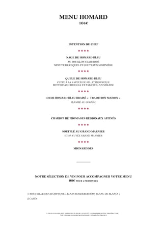 L’ABUS D’ALCOOL EST DANGEREUX POUR LA SANTÉ. À CONSOMMER AVEC MODÉRATION
TOUTES NOS VIANDES BOVINES SONT D’ORIGINE FRANCE
MENU HOMARD
104€
INTENTION DU CHEF

NAGE DE HOMARD BLEU
AU BOUILLON CLAIR IODÉ
MINUTE DE COQUES ET COUTEAUX MARINIÈRE

QUEUE DE HOMARD BLEU
CUITE À LA VAPEUR DE SEL, CITRONNELLE
BETTERAVE CHIOGGIA ET PAK CHOÏ, JUS MÉLISSE

DEMI HOMARD BLEU BRAISÉ « TRADITION MAISON »
FLAMBÉ AU COGNAC

CHARIOT DE FROMAGES RÉGIONAUX AFFINÉS

SOUFFLÉ AU GRAND MARNIER
ET SA CUVÉE GRAND MARNIER

MIGNARDISES
__________
NOTRE SÉLECTION DE VIN POUR ACCOMPAGNER VOTRE MENU
98€ POUR 2 PERSONNES
1 BOUTEILLE DE CHAMPAGNE « LOUIS ROEDERER 2006 BLANC DE BLANCS »
2 CAFÉS
 